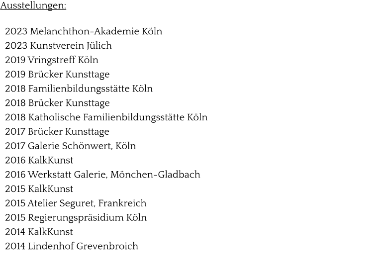 Ausstellungen:    2023 Melanchthon-Akademie Köln    2023 Kunstverein Jülich   2019 Vringstreff Köln   2019 Brücker Kunsttage   2018 Familienbildungsstätte Köln   2018 Brücker Kunsttage   2018 Katholische Familienbildungsstätte Köln   2017 Brücker Kunsttage   2017 Galerie Schönwert, Köln   2016 KalkKunst   2016 Werkstatt Galerie, Mönchen-Gladbach   2015 KalkKunst   2015 Atelier Seguret, Frankreich   2015 Regierungspräsidium Köln   2014 KalkKunst   2014 Lindenhof Grevenbroich