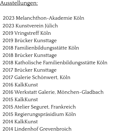 Ausstellungen:    2023 Melanchthon-Akademie Köln   2023 Kunstverein Jülich   2019 Vringstreff Köln   2019 Brücker Kunsttage   2018 Familienbildungsstätte Köln   2018 Brücker Kunsttage   2018 Katholische Familienbildungsstätte Köln   2017 Brücker Kunsttage   2017 Galerie Schönwert, Köln   2016 KalkKunst   2016 Werkstatt Galerie, Mönchen-Gladbach   2015 KalkKunst   2015 Atelier Seguret, Frankreich   2015 Regierungspräsidium Köln   2014 KalkKunst   2014 Lindenhof Grevenbroich