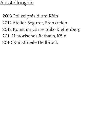 Ausstellungen:    2013 Polizeipräsidium Köln   2012 Atelier Seguret, Frankreich   2012 Kunst im Carre, Sülz-Klettenberg   2011 Historisches Rathaus, Köln    2010 Kunstmeile Dellbrück